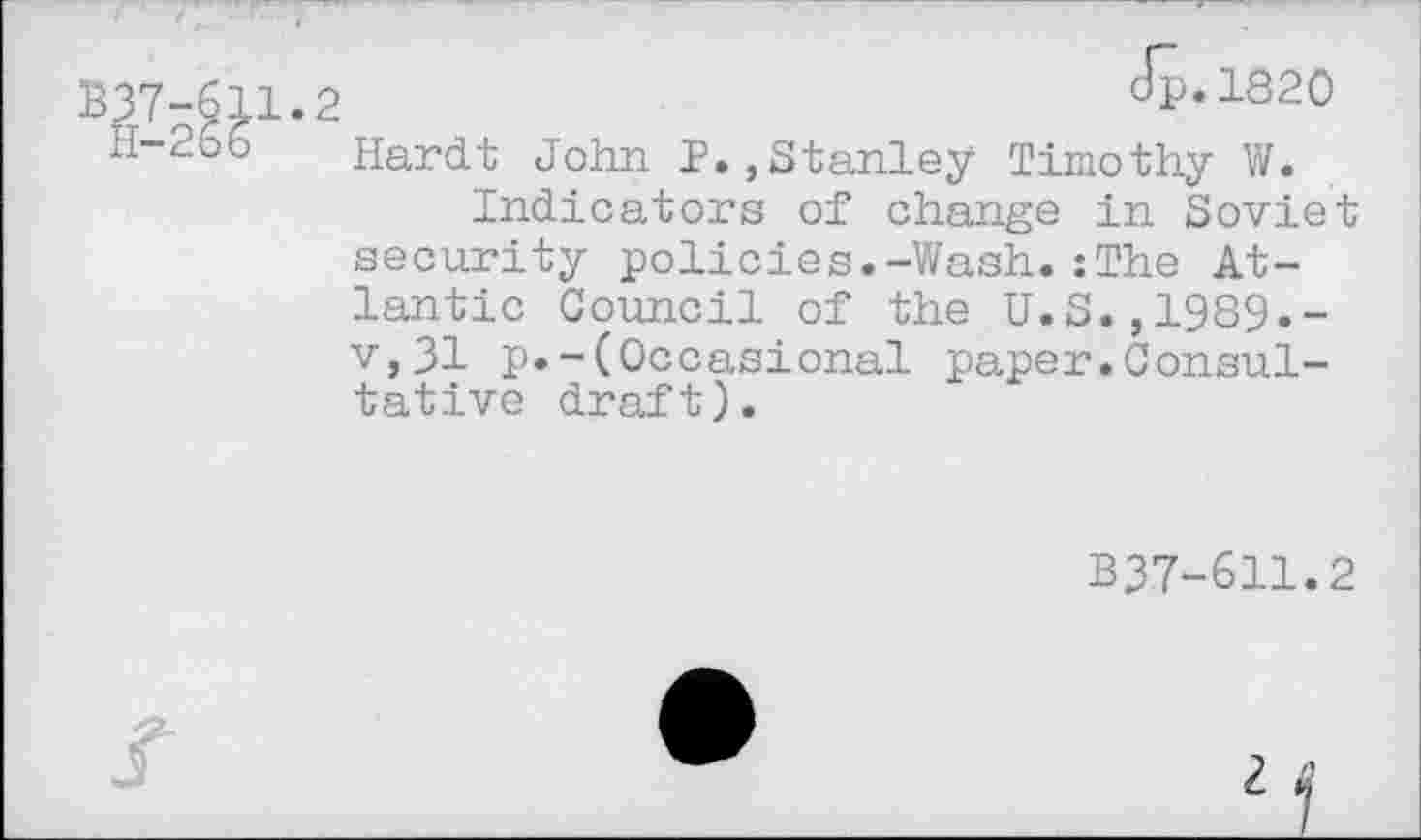 ﻿dp.1820
Hardt John 1.,Stanley Timothy W.
Indicators of change in Soviet security policies.-Wash.: The Atlantic Council of the U.S.,1989.-v,31 p.-(Occasional paper.Consultative draft).
B37-611.2